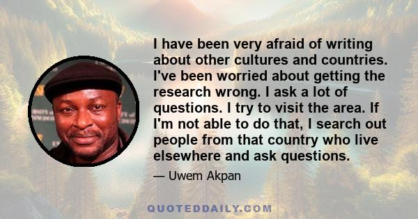 I have been very afraid of writing about other cultures and countries. I've been worried about getting the research wrong. I ask a lot of questions. I try to visit the area. If I'm not able to do that, I search out