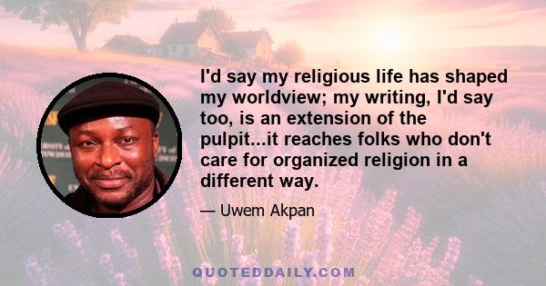 I'd say my religious life has shaped my worldview; my writing, I'd say too, is an extension of the pulpit...it reaches folks who don't care for organized religion in a different way.