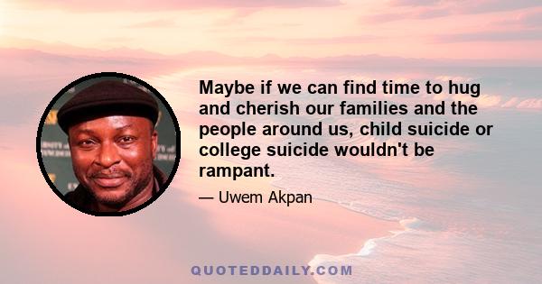 Maybe if we can find time to hug and cherish our families and the people around us, child suicide or college suicide wouldn't be rampant.