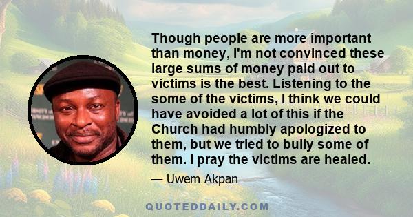 Though people are more important than money, I'm not convinced these large sums of money paid out to victims is the best. Listening to the some of the victims, I think we could have avoided a lot of this if the Church