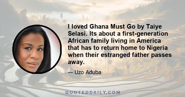 I loved Ghana Must Go by Taiye Selasi. Its about a first-generation African family living in America that has to return home to Nigeria when their estranged father passes away.