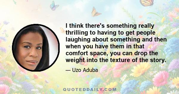 I think there's something really thrilling to having to get people laughing about something and then when you have them in that comfort space, you can drop the weight into the texture of the story.