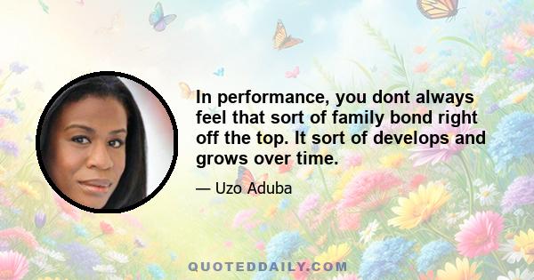 In performance, you dont always feel that sort of family bond right off the top. It sort of develops and grows over time.