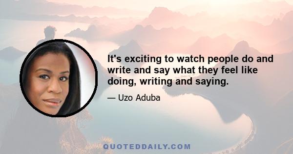 It's exciting to watch people do and write and say what they feel like doing, writing and saying.