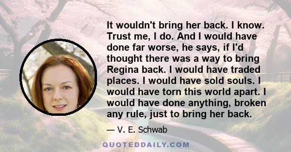 It wouldn't bring her back. I know. Trust me, I do. And I would have done far worse, he says, if I'd thought there was a way to bring Regina back. I would have traded places. I would have sold souls. I would have torn