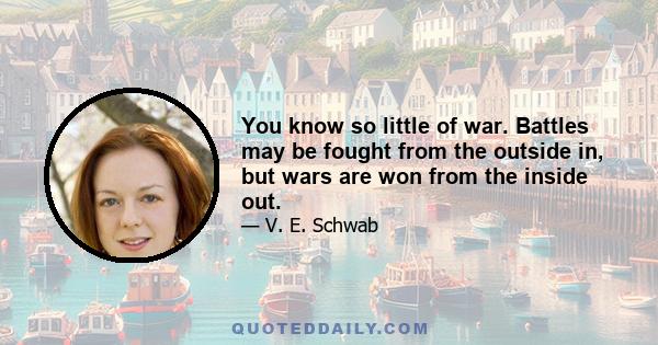 You know so little of war. Battles may be fought from the outside in, but wars are won from the inside out.