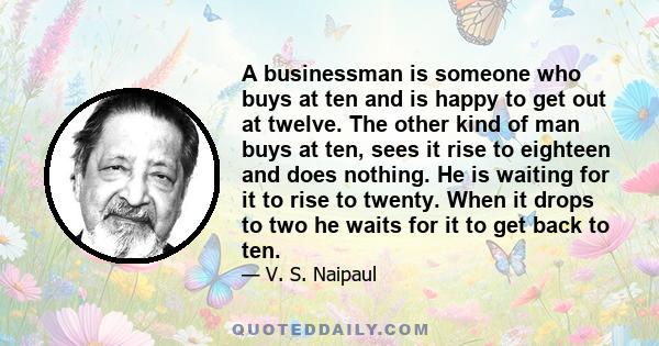 A businessman is someone who buys at ten and is happy to get out at twelve. The other kind of man buys at ten, sees it rise to eighteen and does nothing. He is waiting for it to rise to twenty. When it drops to two he