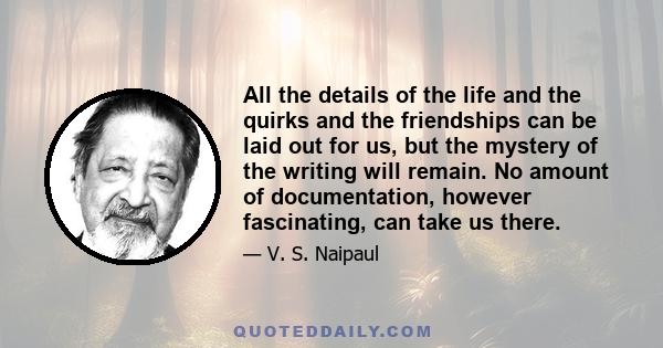 All the details of the life and the quirks and the friendships can be laid out for us, but the mystery of the writing will remain. No amount of documentation, however fascinating, can take us there.