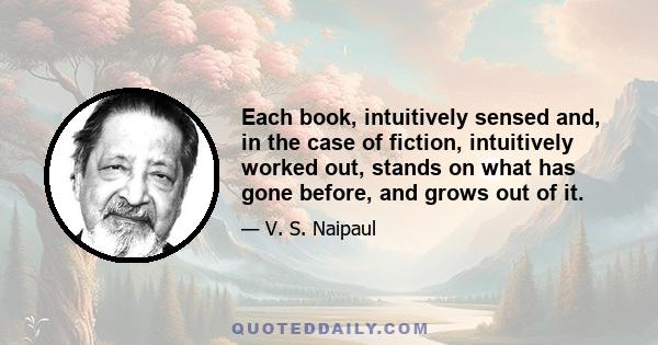 Each book, intuitively sensed and, in the case of fiction, intuitively worked out, stands on what has gone before, and grows out of it.