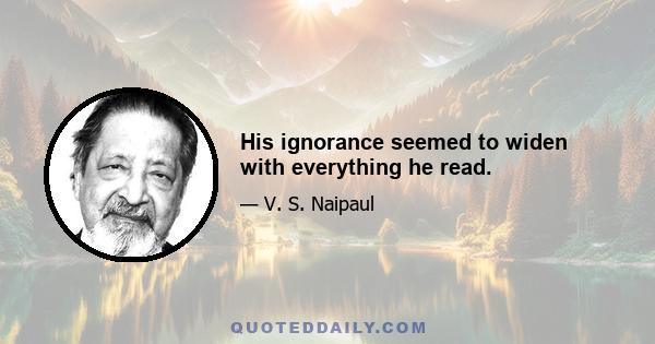 His ignorance seemed to widen with everything he read.