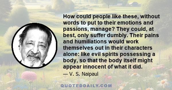 How could people like these, without words to put to their emotions and passions, manage? They could, at best, only suffer dumbly. Their pains and humiliations would work themselves out in their characters alone: like