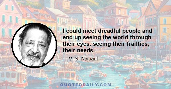 I could meet dreadful people and end up seeing the world through their eyes, seeing their frailties, their needs.