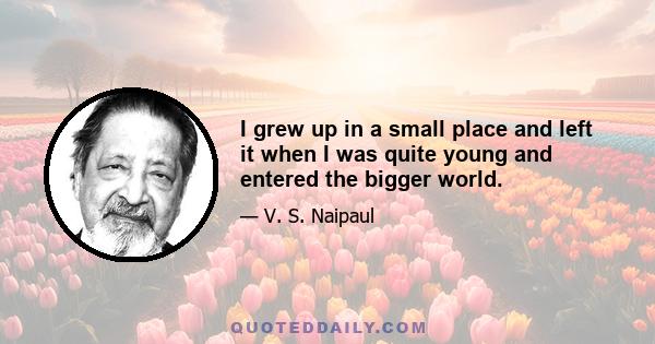 I grew up in a small place and left it when I was quite young and entered the bigger world.