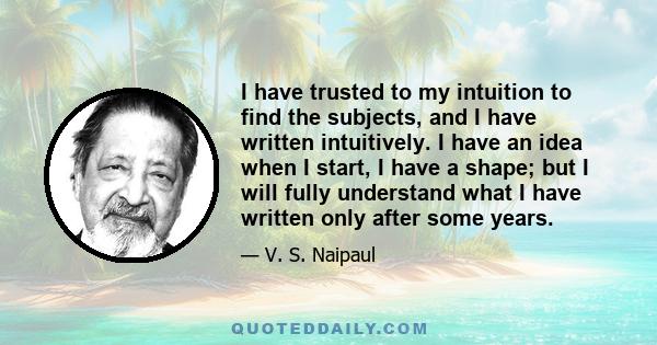 I have trusted to my intuition to find the subjects, and I have written intuitively. I have an idea when I start, I have a shape; but I will fully understand what I have written only after some years.