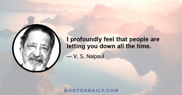 I profoundly feel that people are letting you down all the time.