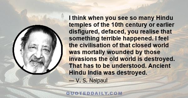 I think when you see so many Hindu temples of the 10th century or earlier disfigured, defaced, you realise that something terrible happened. I feel the civilisation of that closed world was mortally wounded by those