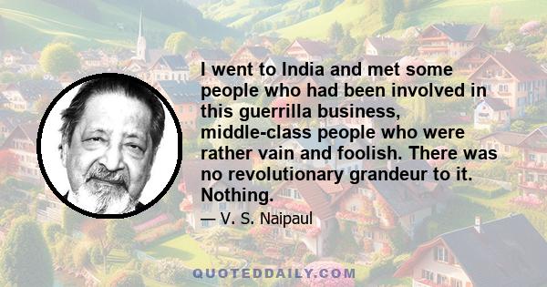 I went to India and met some people who had been involved in this guerrilla business, middle-class people who were rather vain and foolish. There was no revolutionary grandeur to it. Nothing.