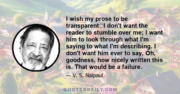 I wish my prose to be transparentI don't want the reader to stumble over me; I want him to look through what I'm saying to what I'm describing. I don't want him ever to say, Oh, goodness, how nicely written this is.