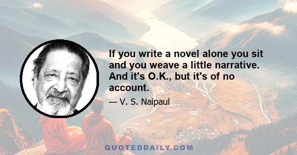 If you write a novel alone you sit and you weave a little narrative. And it's O.K., but it's of no account.