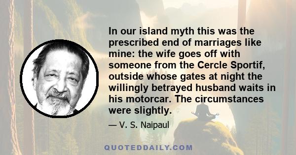 In our island myth this was the prescribed end of marriages like mine: the wife goes off with someone from the Cercle Sportif, outside whose gates at night the willingly betrayed husband waits in his motorcar. The