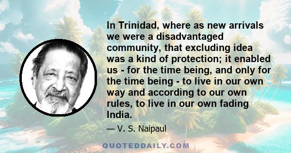 In Trinidad, where as new arrivals we were a disadvantaged community, that excluding idea was a kind of protection; it enabled us - for the time being, and only for the time being - to live in our own way and according