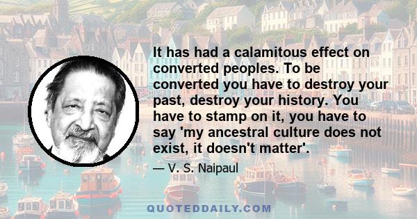 It has had a calamitous effect on converted peoples. To be converted you have to destroy your past, destroy your history. You have to stamp on it, you have to say 'my ancestral culture does not exist, it doesn't matter'.