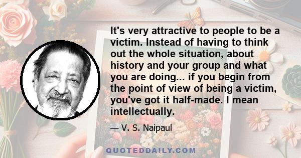 It's very attractive to people to be a victim. Instead of having to think out the whole situation, about history and your group and what you are doing... if you begin from the point of view of being a victim, you've got 