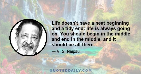 Life doesn't have a neat beginning and a tidy end; life is always going on. You should begin in the middle and end in the middle, and it should be all there.