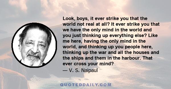 Look, boys, it ever strike you that the world not real at all? It ever strike you that we have the only mind in the world and you just thinking up everything else? Like me here, having the only mind in the world, and