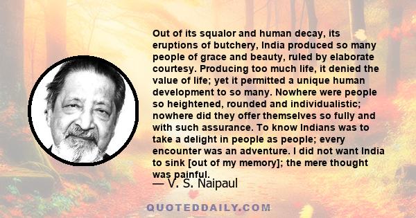 Out of its squalor and human decay, its eruptions of butchery, India produced so many people of grace and beauty, ruled by elaborate courtesy. Producing too much life, it denied the value of life; yet it permitted a