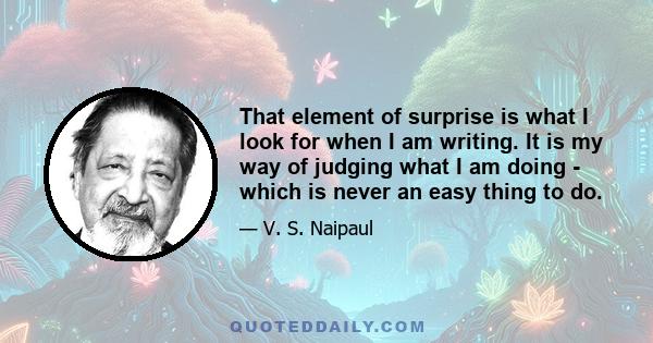 That element of surprise is what I look for when I am writing. It is my way of judging what I am doing - which is never an easy thing to do.