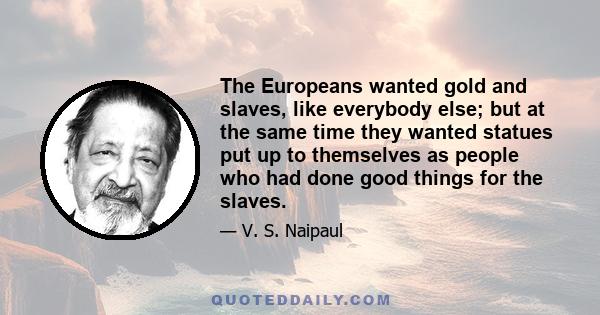 The Europeans wanted gold and slaves, like everybody else; but at the same time they wanted statues put up to themselves as people who had done good things for the slaves.