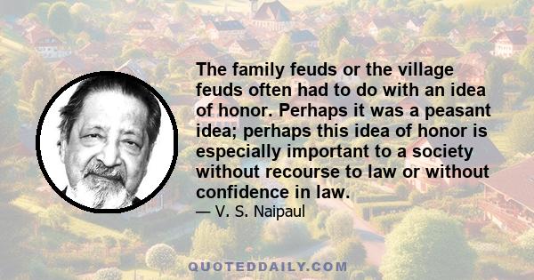 The family feuds or the village feuds often had to do with an idea of honor. Perhaps it was a peasant idea; perhaps this idea of honor is especially important to a society without recourse to law or without confidence