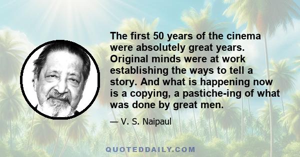 The first 50 years of the cinema were absolutely great years. Original minds were at work establishing the ways to tell a story. And what is happening now is a copying, a pastiche-ing of what was done by great men.