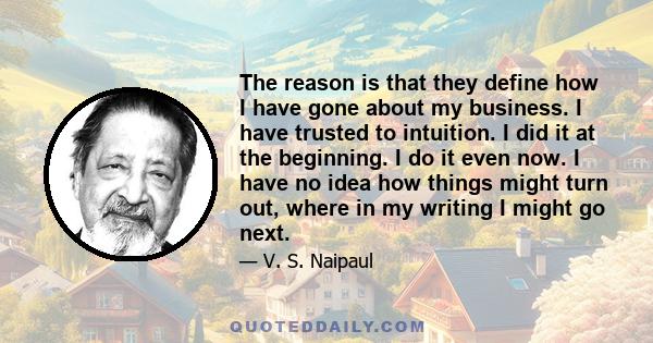 The reason is that they define how I have gone about my business. I have trusted to intuition. I did it at the beginning. I do it even now. I have no idea how things might turn out, where in my writing I might go next.