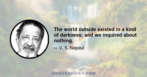 The world outside existed in a kind of darkness; and we inquired about nothing.