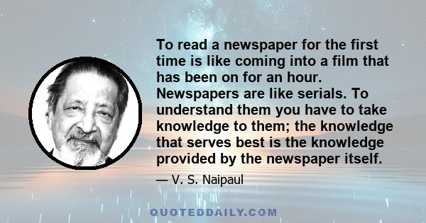 To read a newspaper for the first time is like coming into a film that has been on for an hour. Newspapers are like serials. To understand them you have to take knowledge to them; the knowledge that serves best is the