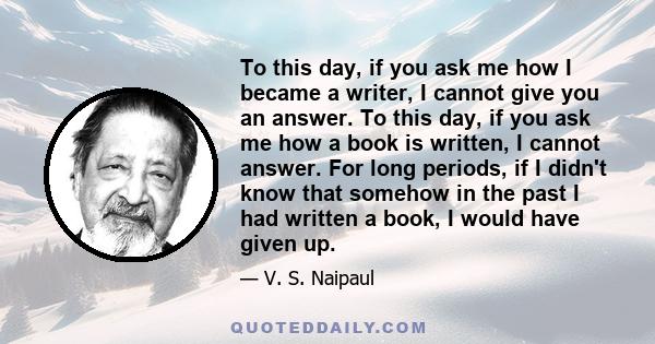 To this day, if you ask me how I became a writer, I cannot give you an answer. To this day, if you ask me how a book is written, I cannot answer. For long periods, if I didn't know that somehow in the past I had written 