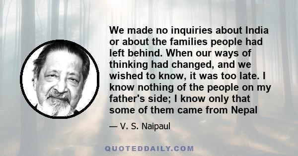 We made no inquiries about India or about the families people had left behind. When our ways of thinking had changed, and we wished to know, it was too late. I know nothing of the people on my father's side; I know only 