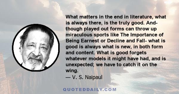 What matters in the end in literature, what is always there, is the truly good. And- though played out forms can throw up miraculous sports like The Importance of Being Earnest or Decline and Fall- what is good is