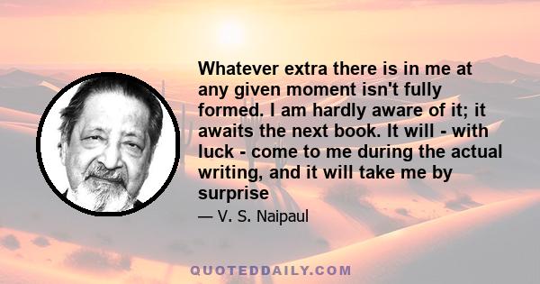 Whatever extra there is in me at any given moment isn't fully formed. I am hardly aware of it; it awaits the next book. It will - with luck - come to me during the actual writing, and it will take me by surprise