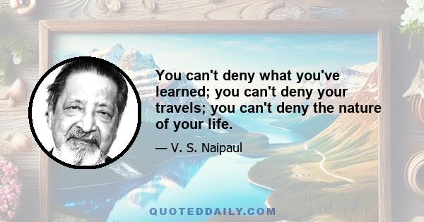 You can't deny what you've learned; you can't deny your travels; you can't deny the nature of your life.