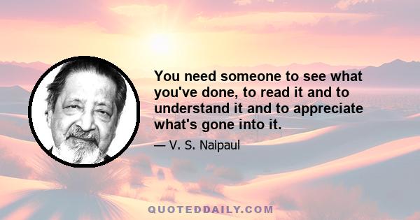 You need someone to see what you've done, to read it and to understand it and to appreciate what's gone into it.