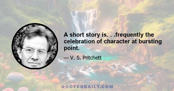 A short story is. . .frequently the celebration of character at bursting point.