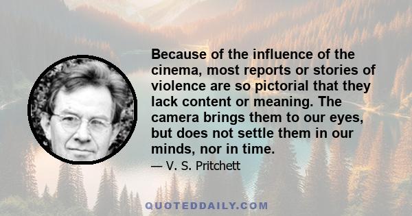 Because of the influence of the cinema, most reports or stories of violence are so pictorial that they lack content or meaning. The camera brings them to our eyes, but does not settle them in our minds, nor in time.