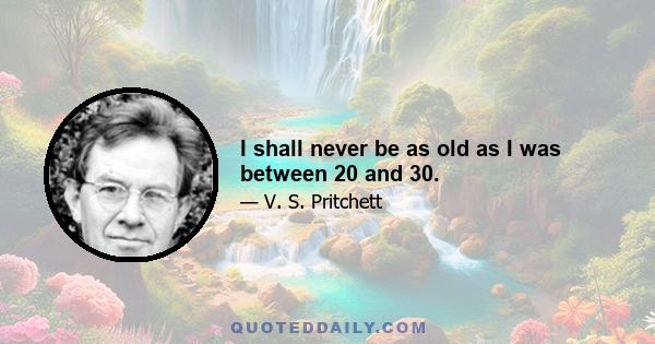 I shall never be as old as I was between 20 and 30.