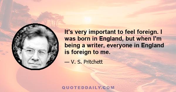 It's very important to feel foreign. I was born in England, but when I'm being a writer, everyone in England is foreign to me.