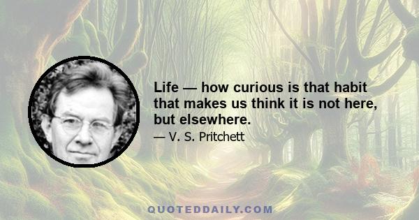 Life — how curious is that habit that makes us think it is not here, but elsewhere.