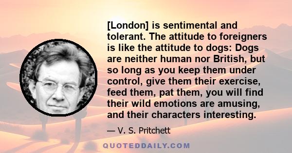 [London] is sentimental and tolerant. The attitude to foreigners is like the attitude to dogs: Dogs are neither human nor British, but so long as you keep them under control, give them their exercise, feed them, pat