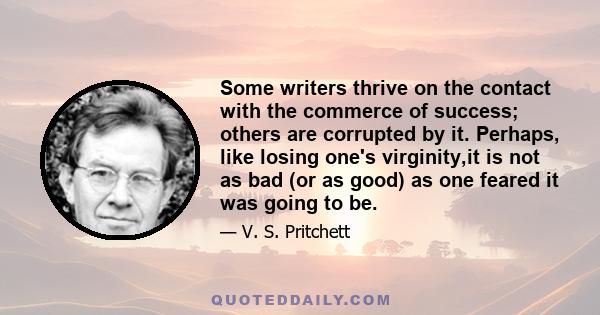 Some writers thrive on the contact with the commerce of success; others are corrupted by it. Perhaps, like losing one's virginity,it is not as bad (or as good) as one feared it was going to be.